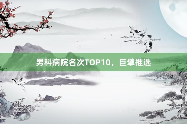 男科病院名次TOP10，巨擘推选