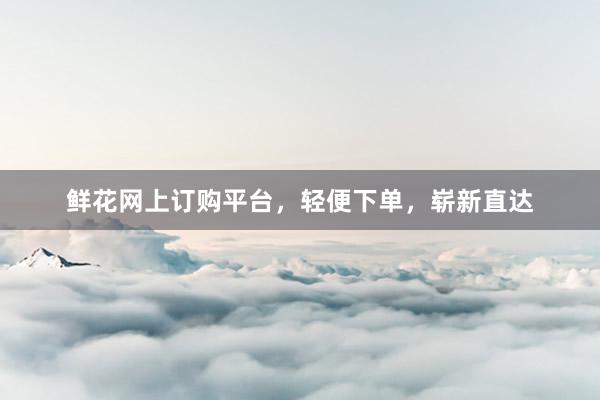鲜花网上订购平台，轻便下单，崭新直达