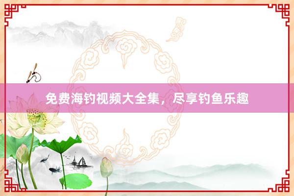 免费海钓视频大全集，尽享钓鱼乐趣