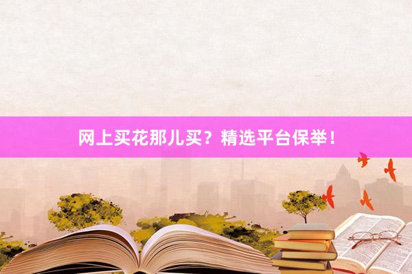 网上买花那儿买？精选平台保举！
